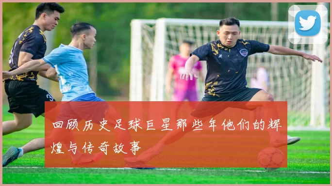 回顾历史足球巨星那些年他们的辉煌与传奇故事