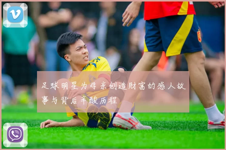 足球明星为母亲创造财富的感人故事与背后辛酸历程