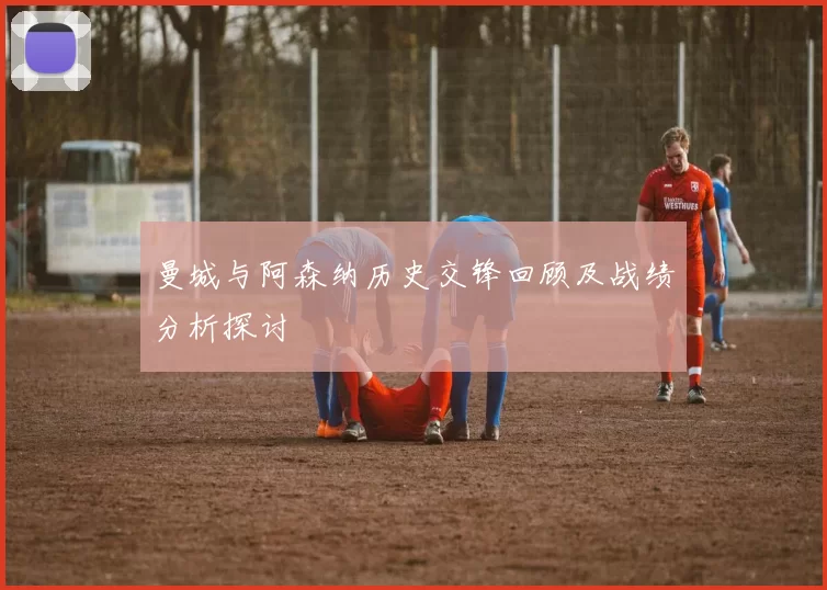 曼城与阿森纳历史交锋回顾及战绩分析探讨