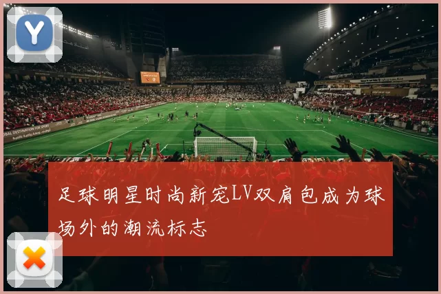 足球明星时尚新宠LV双肩包成为球场外的潮流标志