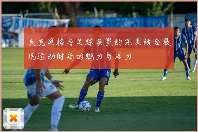 夹克风格与足球明星的完美结合展现运动时尚的魅力与活力