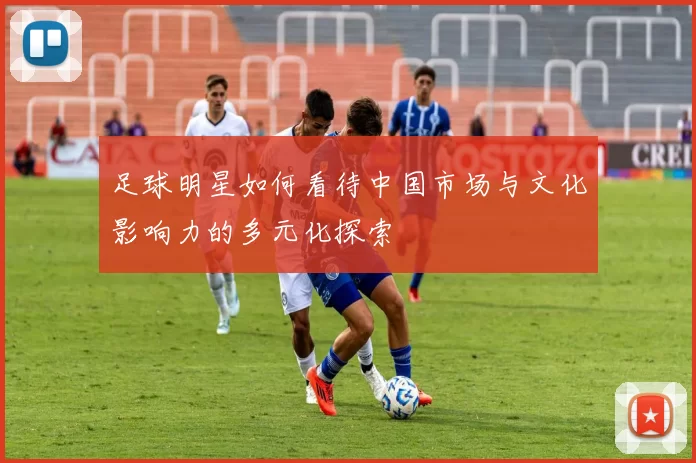 足球明星如何看待中国市场与文化影响力的多元化探索