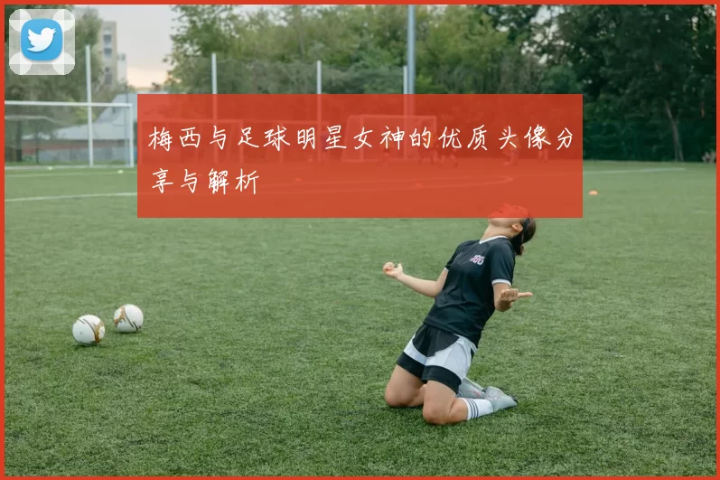 梅西与足球明星女神的优质头像分享与解析