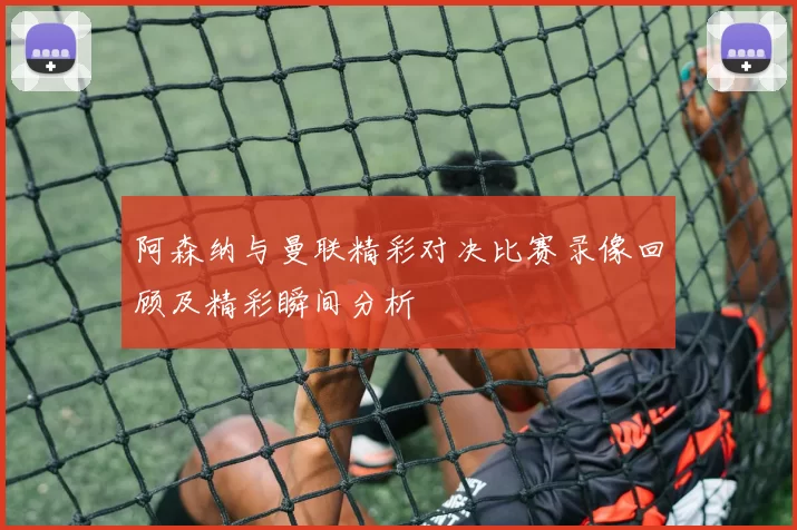 阿森纳与曼联精彩对决比赛录像回顾及精彩瞬间分析