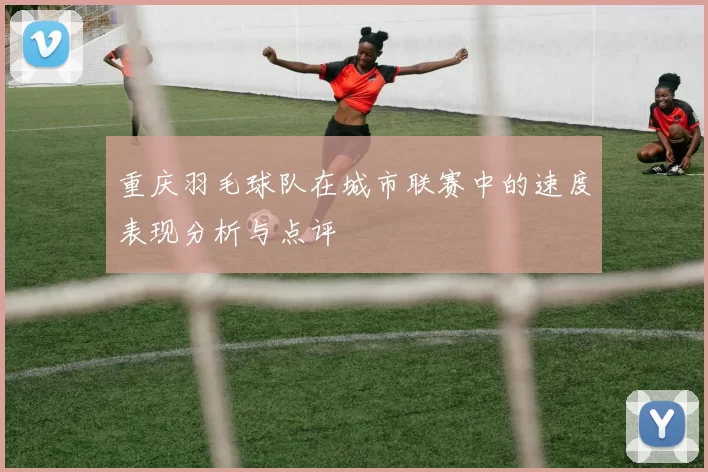 重庆羽毛球队在城市联赛中的速度表现分析与点评