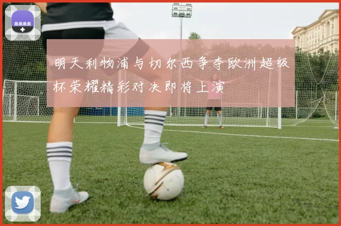 明天利物浦与切尔西争夺欧洲超级杯荣耀精彩对决即将上演