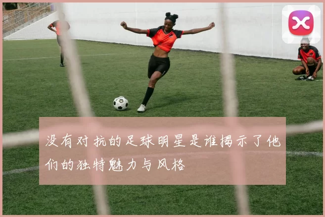 没有对抗的足球明星是谁揭示了他们的独特魅力与风格