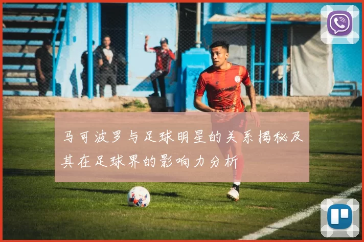 马可波罗与足球明星的关系揭秘及其在足球界的影响力分析