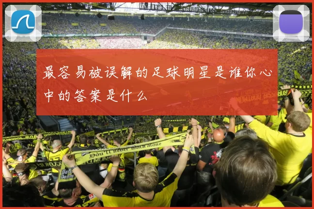 最容易被误解的足球明星是谁你心中的答案是什么