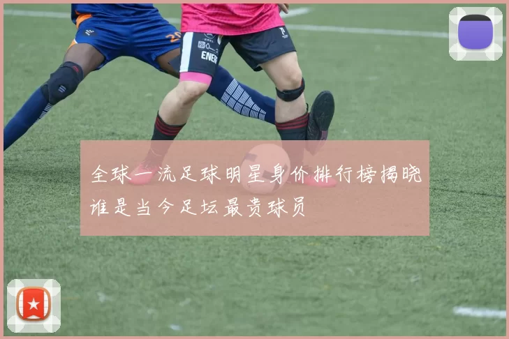 全球一流足球明星身价排行榜揭晓谁是当今足坛最贵球员