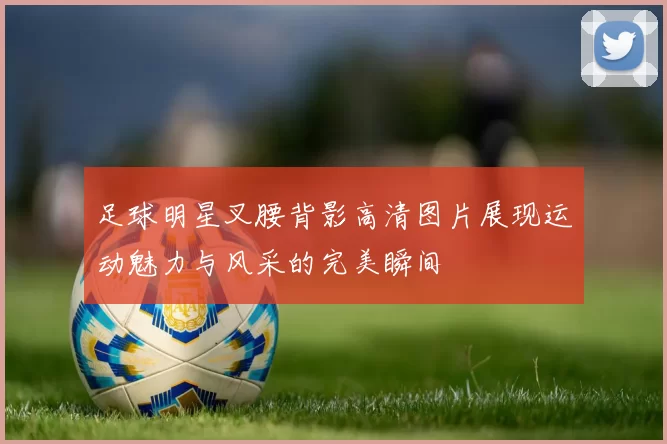 足球明星叉腰背影高清图片展现运动魅力与风采的完美瞬间