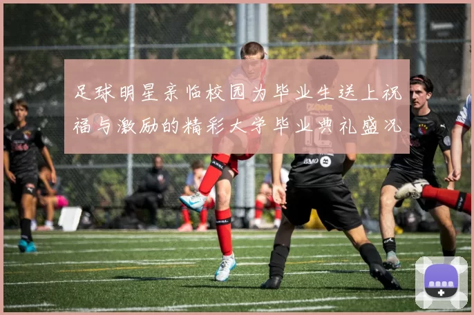 足球明星亲临校园为毕业生送上祝福与激励的精彩大学毕业典礼盛况回顾