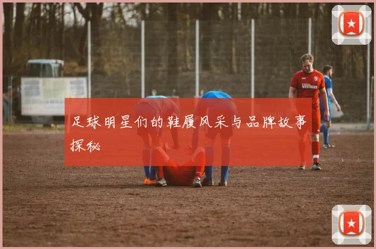 足球明星们的鞋履风采与品牌故事探秘