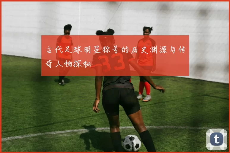 古代足球明星称号的历史渊源与传奇人物探秘