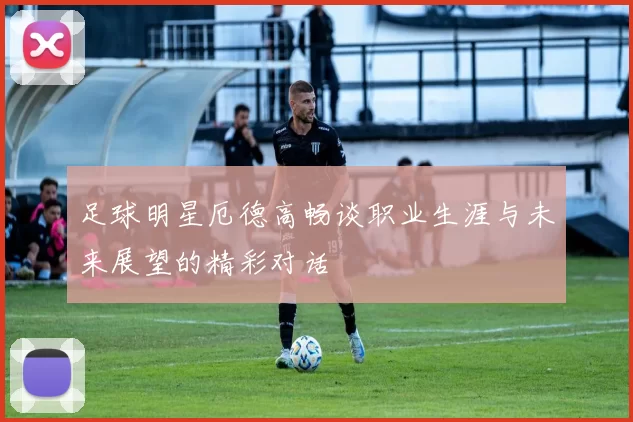 足球明星厄德高畅谈职业生涯与未来展望的精彩对话