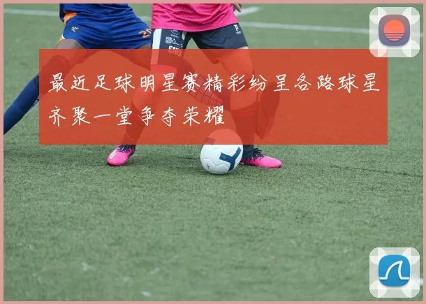 最近足球明星赛精彩纷呈各路球星齐聚一堂争夺荣耀