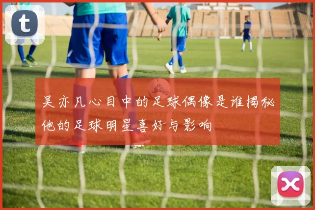 吴亦凡心目中的足球偶像是谁揭秘他的足球明星喜好与影响