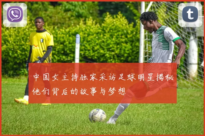 中国女主持独家采访足球明星揭秘他们背后的故事与梦想