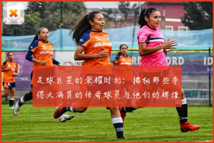 足球巨星的荣耀时刻：揭秘那些夺得大满贯的传奇球员与他们的辉煌成就