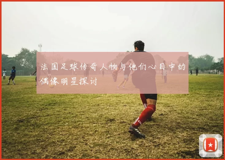 法国足球传奇人物与他们心目中的偶像明星探讨