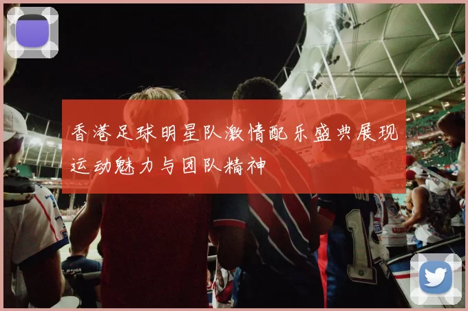 香港足球明星队激情配乐盛典展现运动魅力与团队精神