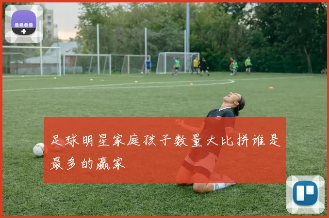 足球明星家庭孩子数量大比拼谁是最多的赢家