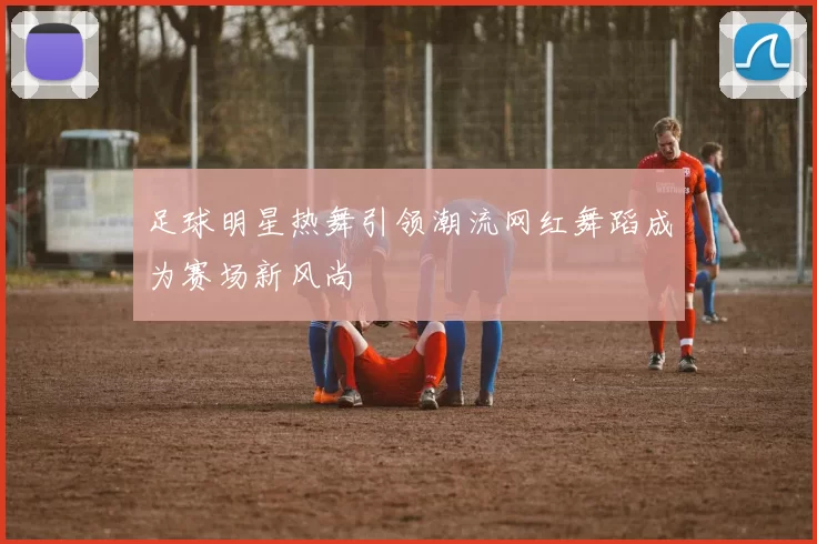 足球明星热舞引领潮流网红舞蹈成为赛场新风尚