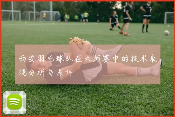 西安羽毛球队在大师赛中的技术表现分析与点评