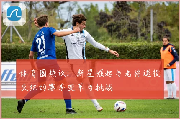体育圈热议：新星崛起与老将退役交织的赛季变革与挑战