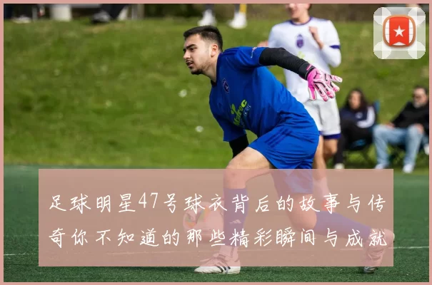足球明星47号球衣背后的故事与传奇你不知道的那些精彩瞬间与成就