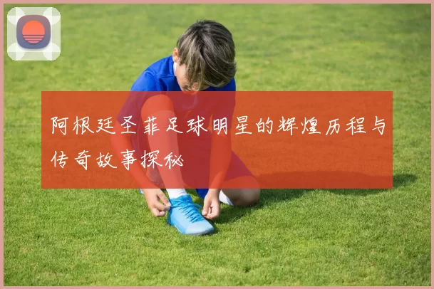 阿根廷圣菲足球明星的辉煌历程与传奇故事探秘