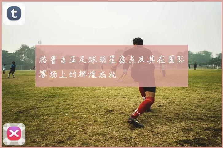 格鲁吉亚足球明星盘点及其在国际赛场上的辉煌成就