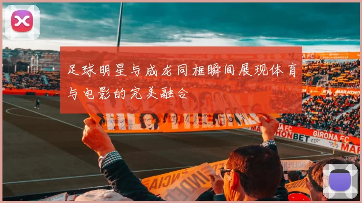 足球明星与成龙同框瞬间展现体育与电影的完美融合