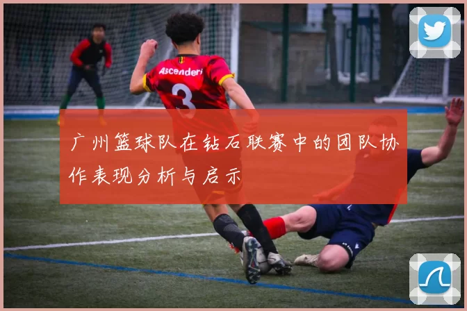 广州篮球队在钻石联赛中的团队协作表现分析与启示