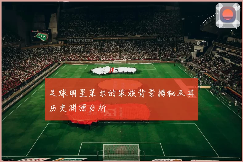 足球明星莱尔的家族背景揭秘及其历史渊源分析