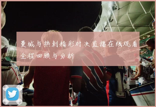 曼城与热刺精彩对决直播在线观看全程回顾与分析