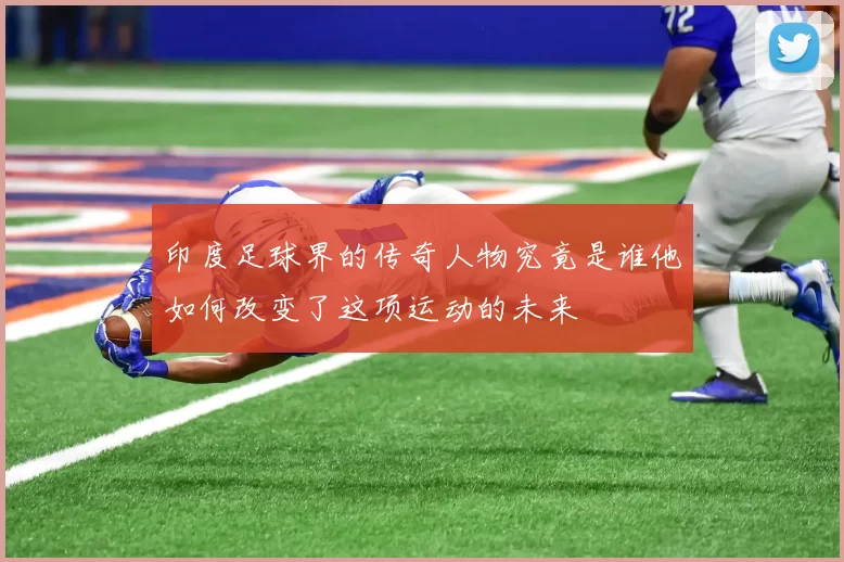 印度足球界的传奇人物究竟是谁他如何改变了这项运动的未来
