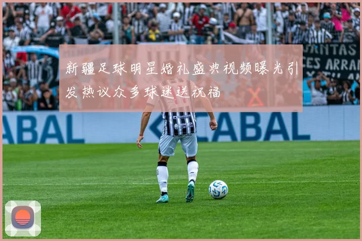 新疆足球明星婚礼盛典视频曝光引发热议众多球迷送祝福