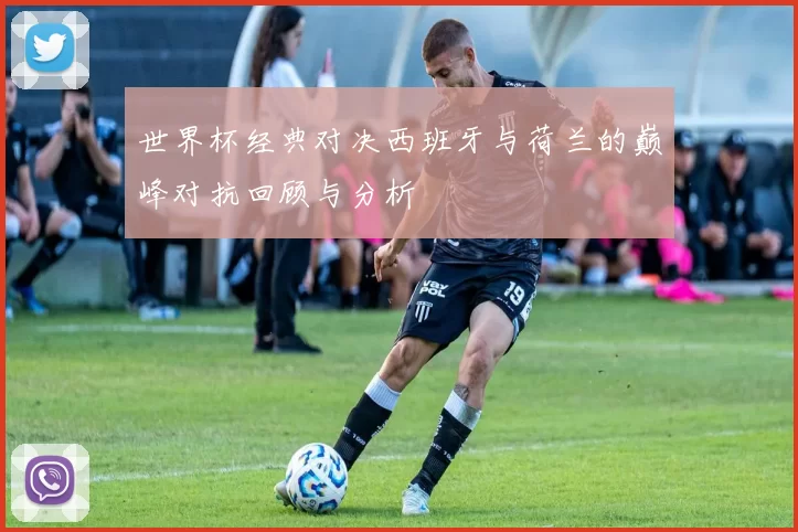 世界杯经典对决西班牙与荷兰的巅峰对抗回顾与分析
