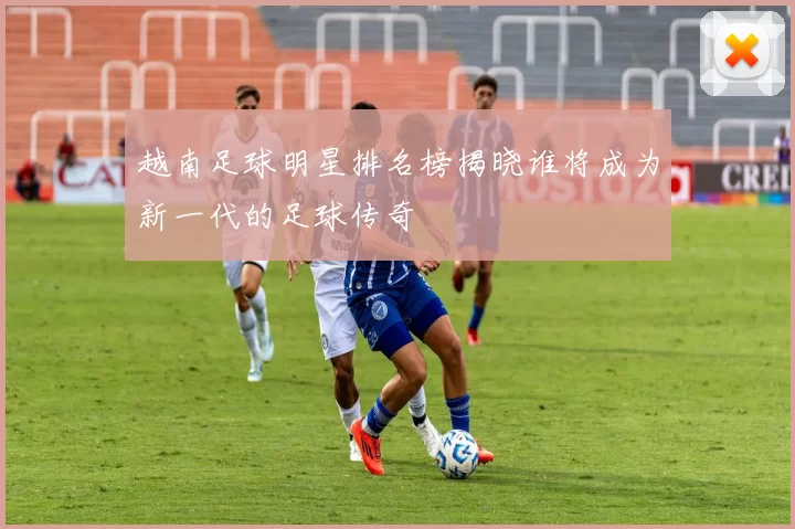 越南足球明星排名榜揭晓谁将成为新一代的足球传奇