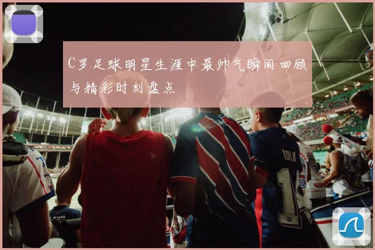 C罗足球明星生涯中最帅气瞬间回顾与精彩时刻盘点