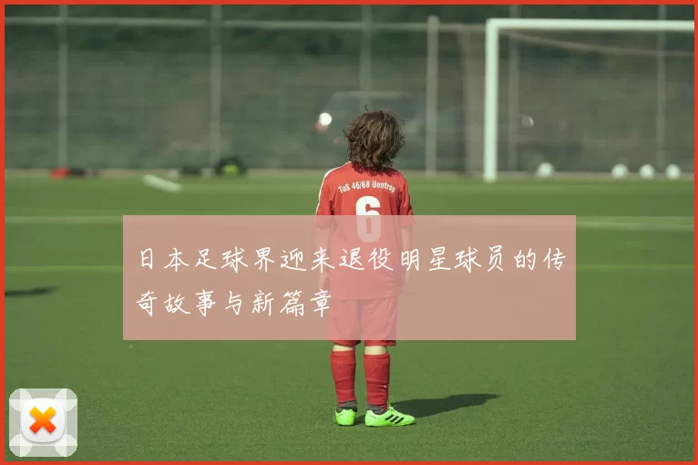 日本足球界迎来退役明星球员的传奇故事与新篇章