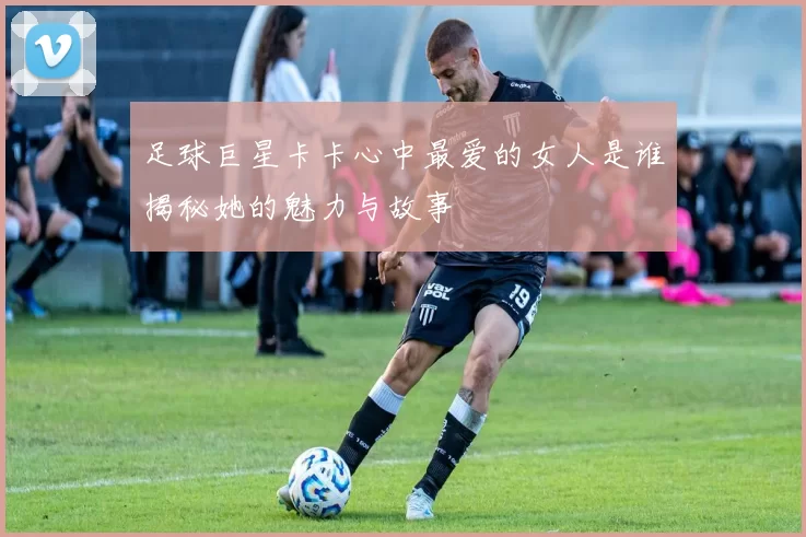 足球巨星卡卡心中最爱的女人是谁揭秘她的魅力与故事