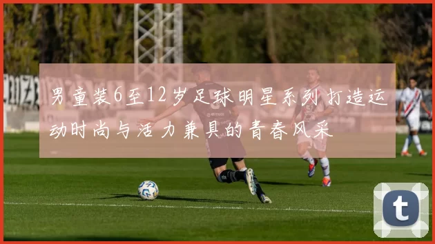 男童装6至12岁足球明星系列打造运动时尚与活力兼具的青春风采
