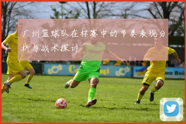 广州篮球队在杯赛中的节奏表现分析与战术探讨