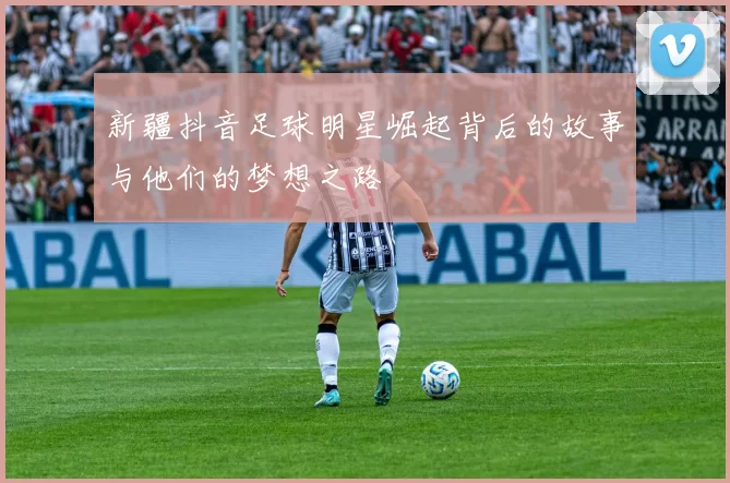 新疆抖音足球明星崛起背后的故事与他们的梦想之路