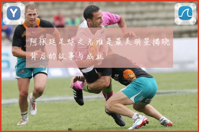 阿根廷足球之光谁是最美明星揭晓背后的故事与成就