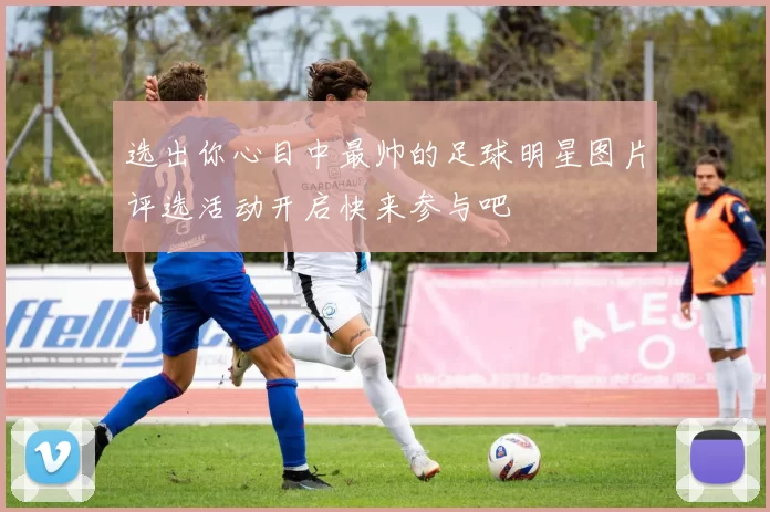 选出你心目中最帅的足球明星图片评选活动开启快来参与吧