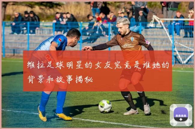 维拉足球明星的女友究竟是谁她的背景和故事揭秘