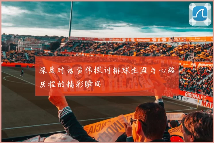 深度对话黄伟探讨排球生涯与心路历程的精彩瞬间